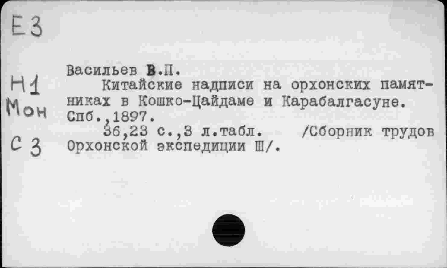 ﻿£3
Васильев В.П.
H 1 Китайские надписи на орхонских памят-М никах в Кошко-Цайдаме и Карабалгасуне. ПОН Спб.,1897.
36,23 с.,3 л.табл. /Сборник трудов С 3 Орхонской экспедиции Ш/.